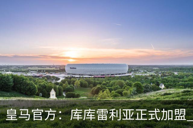 皇马官方：库库雷利亚正式加盟 签约6年转会费总价6000万